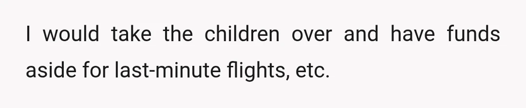 I would take the children over and have funds aside for last-minute flights, etc.