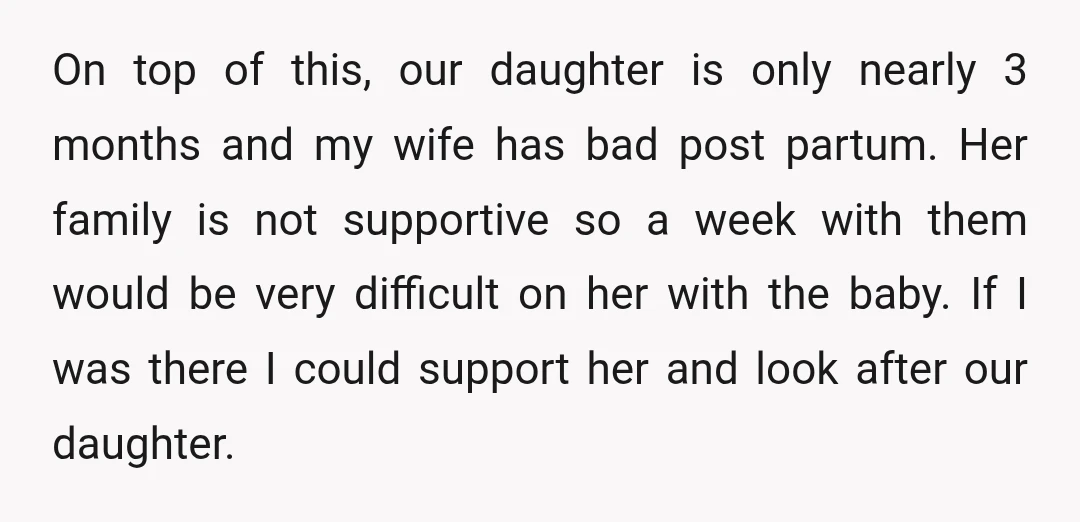 On top of this, our daughter is only nearly 3 months and my wife has bad post partum. Her family is not supportive so a week with them would be...