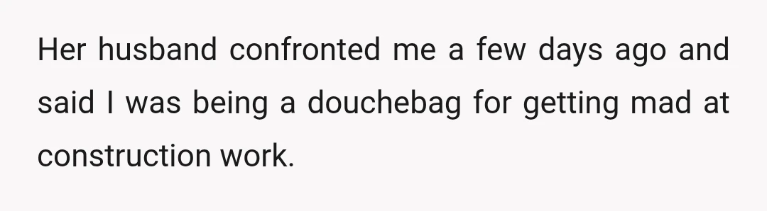Her husband confronted me a few days ago and said I was being a douchebag for getting mad at construction work.