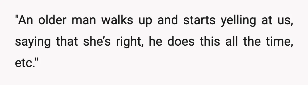 "An older man walks up and starts yelling at us, saying that she’s right, he does this all the time, etc."