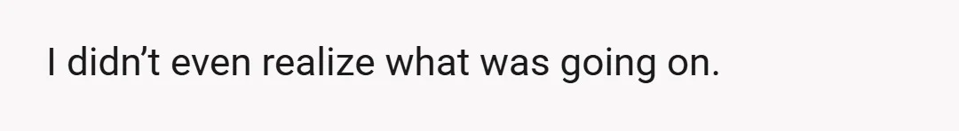 I didn’t even realize what was going on.