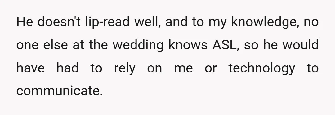He doesn't lip-read well, and to my knowledge, no one else at the wedding knows ASL, so he would have had to rely on me or technology to communicate.