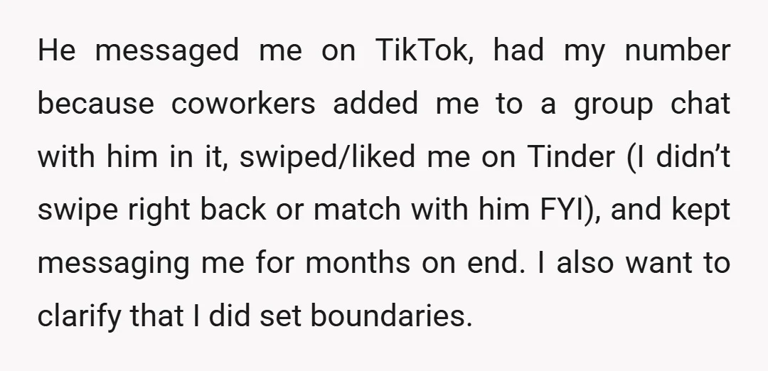 He messaged me on TikTok, had my number because coworkers added me to a group chat with him in it, swiped/liked me on Tinder (I didn’t swipe right back or...