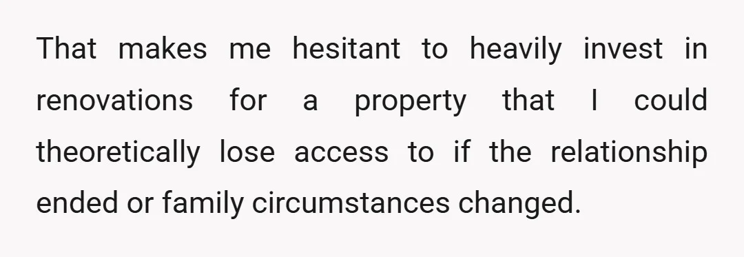 That makes me hesitant to heavily invest in renovations for a property that I could theoretically lose access to if the relationship ended or family circumstances changed.