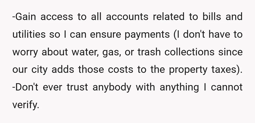 -Gain access to all accounts related to bills and utilities so I can ensure payments (I don't have to worry about water, gas, or trash collections since our city adds...