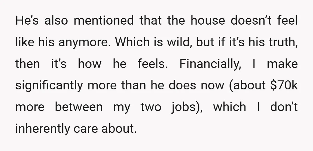 He’s also mentioned that the house doesn’t feel like his anymore. Which is wild, but if it’s his truth, then it’s how he feels. Financially, I make significantly more than...