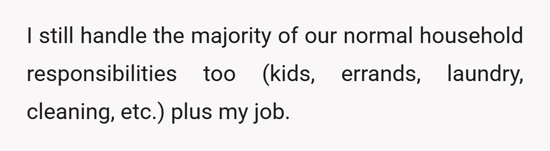 I still handle the majority of our normal household responsibilities too (kids, errands, laundry, cleaning, etc.) plus my job.