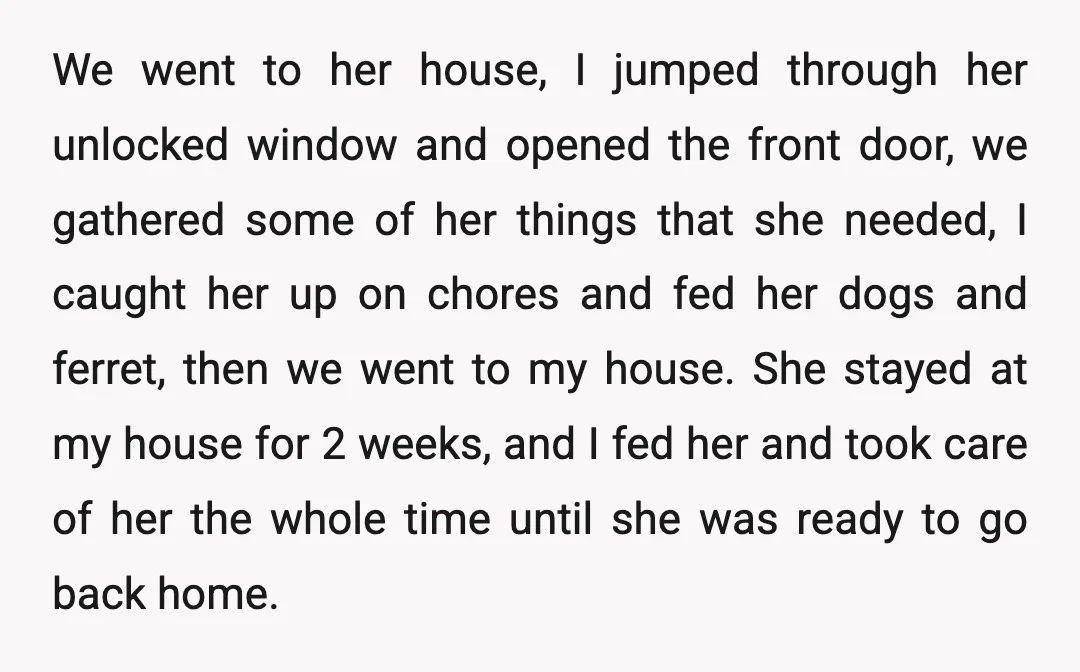 We went to her house, I jumped through her unlocked window and opened the front door, we gathered some of her things that she needed, I caught her up on...