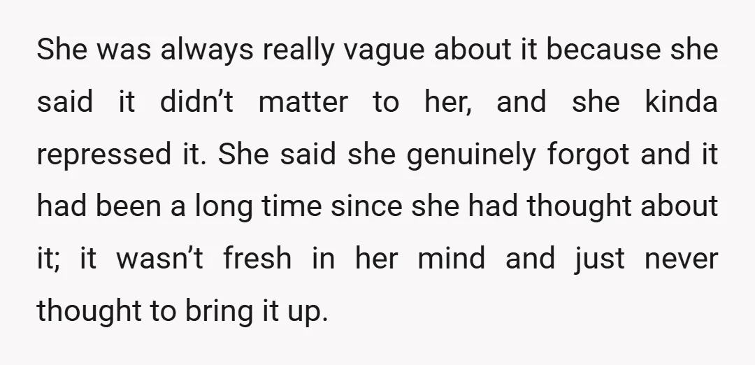 She was always really vague about it because she said it didn’t matter to her, and she kinda repressed it. She said she genuinely forgot and it had been a...