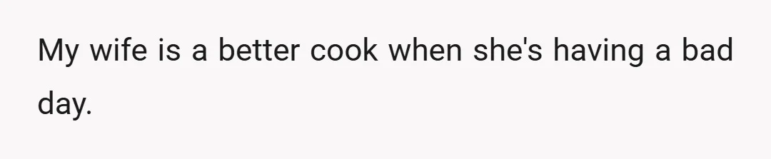 My wife is a better cook when she's having a bad day.