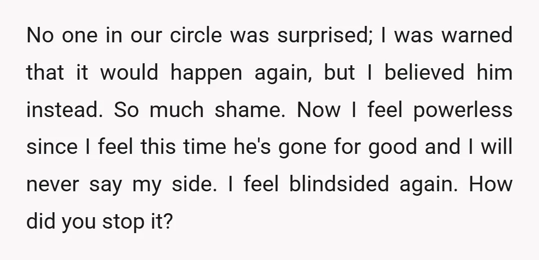 No one in our circle was surprised; I was warned that it would happen again, but I believed him instead. So much shame. Now I feel powerless since I feel...