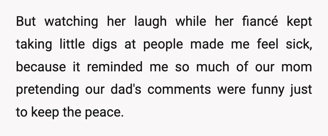 But watching her laugh while her fiancé kept taking little digs at people made me feel sick, because it reminded me so much of our mom pretending our dad's comments...