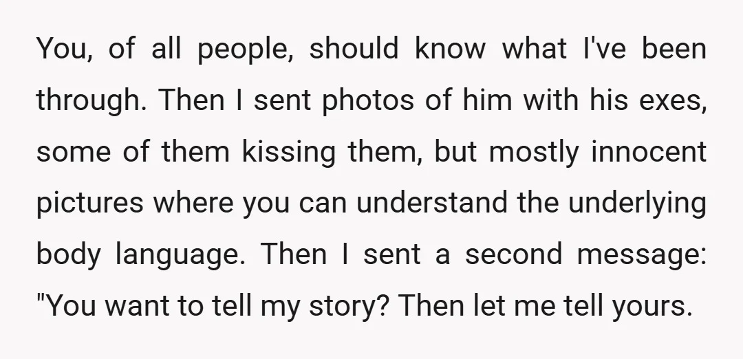 You, of all people, should know what I've been through. Then I sent photos of him with his exes, some of them kissing them, but mostly innocent pictures where you...