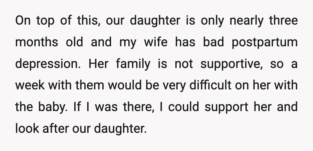 On top of this, our daughter is only nearly three months old and my wife has bad postpartum depression. Her family is not supportive, so a week with them would...
