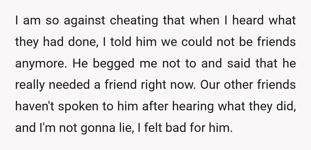 I am so against cheating that when I heard what they had done, I told him we could not be friends anymore. He begged me not to and said that...