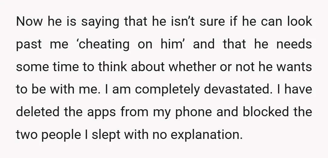 Now he is saying that he isn’t sure if he can look past me ‘cheating on him’ and that he needs some time to think about whether or not he...