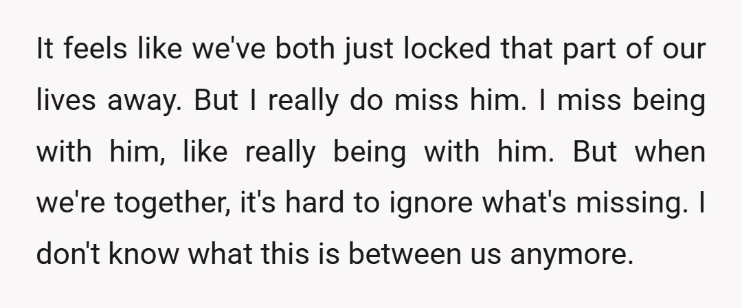 It feels like we've both just locked that part of our lives away. But I really do miss him. I miss being with him, like really being with him. But...