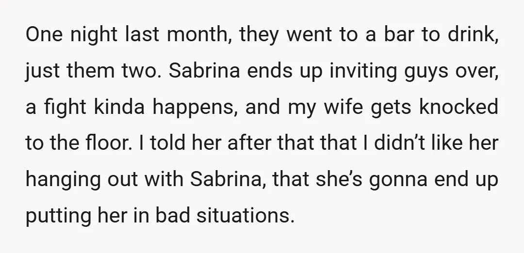 One night last month, they went to a bar to drink, just them two. Sabrina ends up inviting guys over, a fight kinda happens, and my wife gets knocked to...