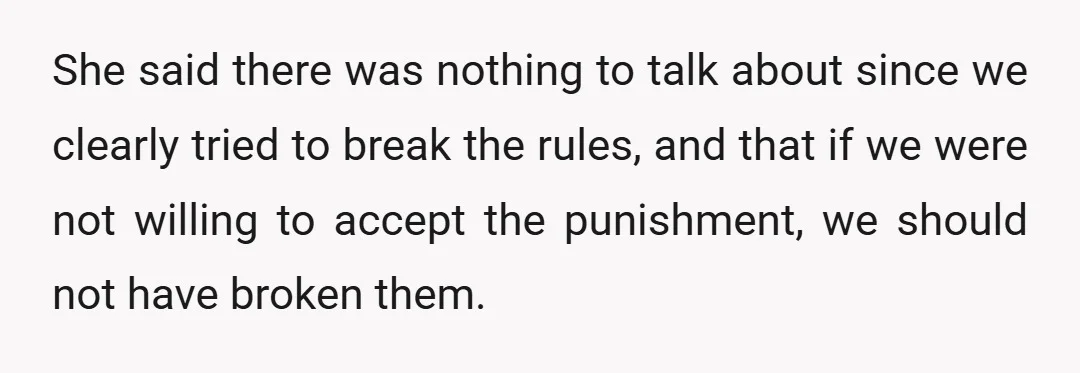 She said there was nothing to talk about since we clearly tried to break the rules, and that if we were not willing to accept the punishment, we should not...