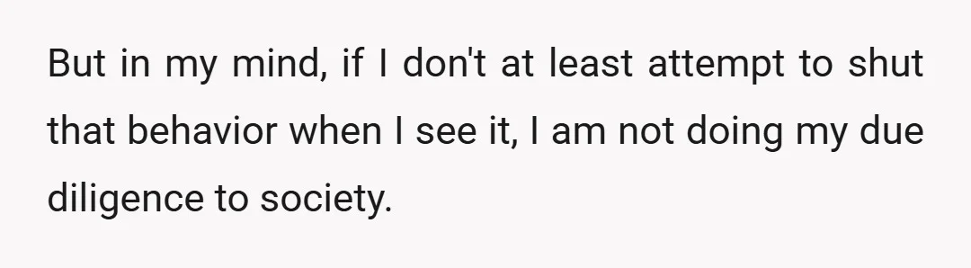 But in my mind, if I don't at least attempt to shut that behavior when I see it, I am not doing my due diligence to society.