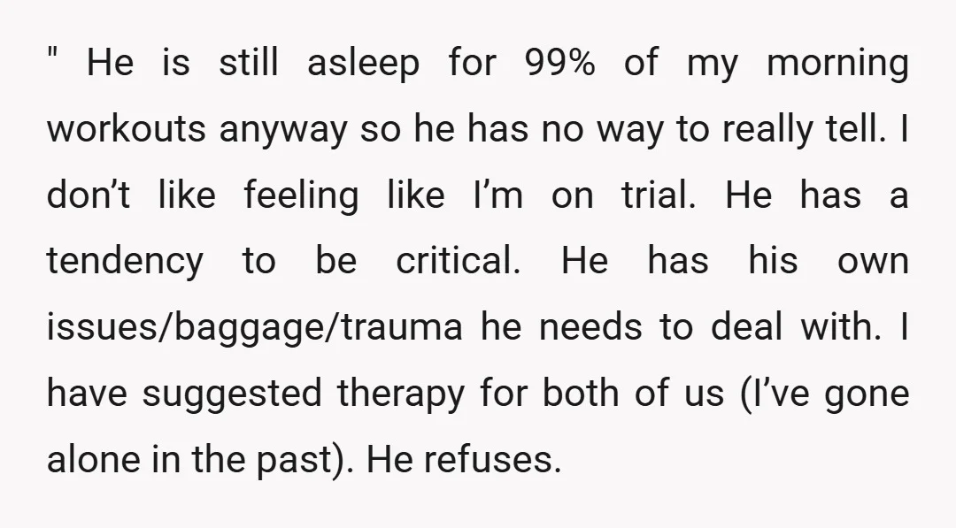 " He is still asleep for 99% of my morning workouts anyway so he has no way to really tell. I don’t like feeling like I’m on trial. He has...
