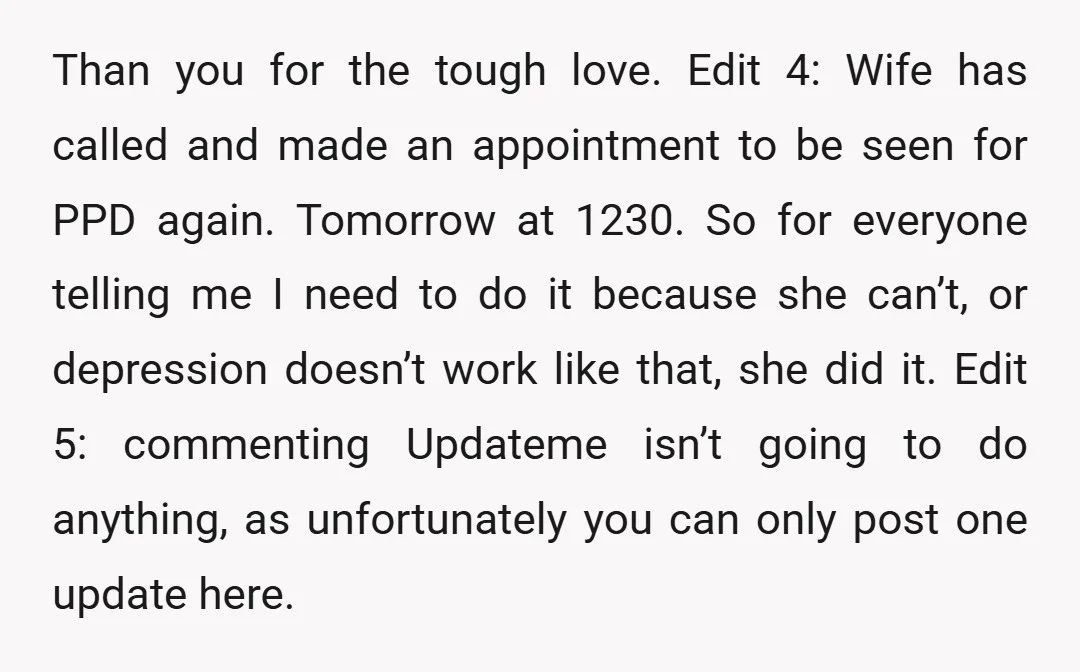 Than you for the tough love. Edit 4: Wife has called and made an appointment to be seen for PPD again. Tomorrow at 1230. So for everyone telling me I...