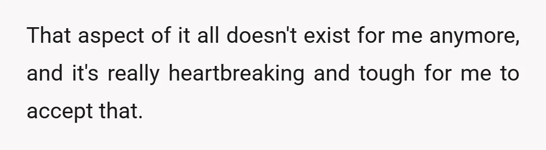 That aspect of it all doesn't exist for me anymore, and it's really heartbreaking and tough for me to accept that.