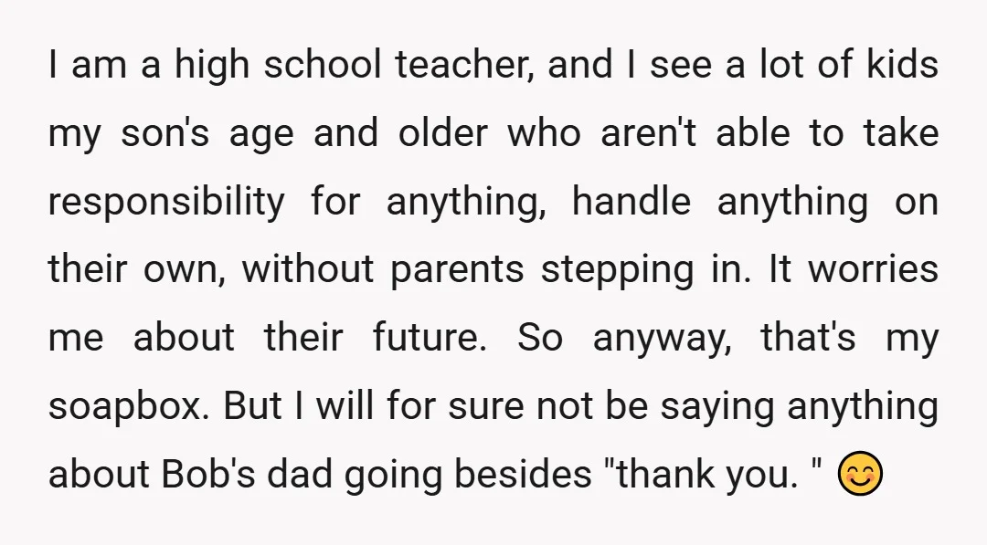 I am a high school teacher, and I see a lot of kids my son's age and older who aren't able to take responsibility for anything, handle anything on their...