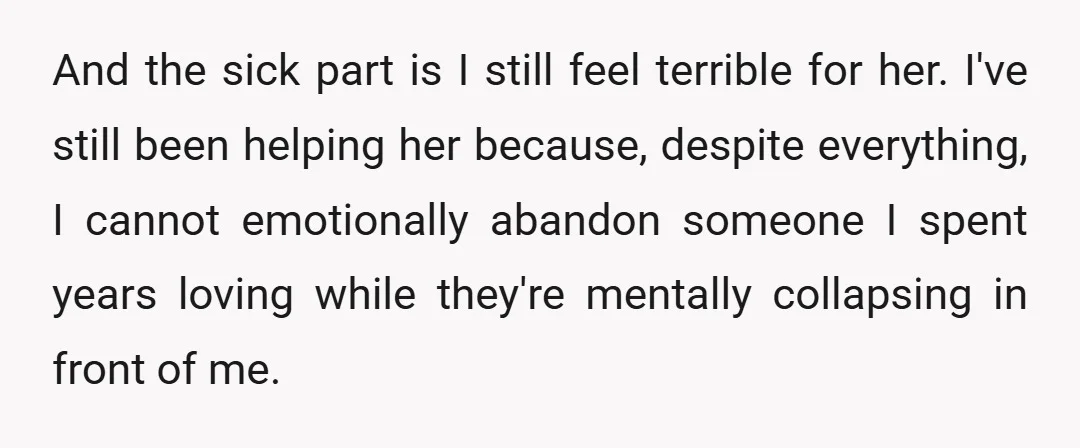 And the sick part is I still feel terrible for her. I've still been helping her because, despite everything, I cannot emotionally abandon someone I spent years loving while they're...