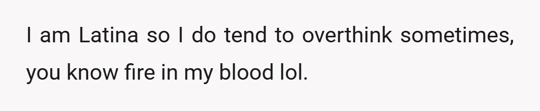 I am Latina so I do tend to overthink sometimes, you know fire in my blood lol.