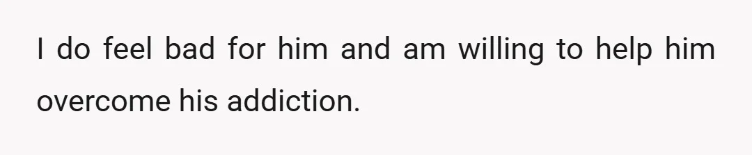 I do feel bad for him and am willing to help him overcome his addiction.