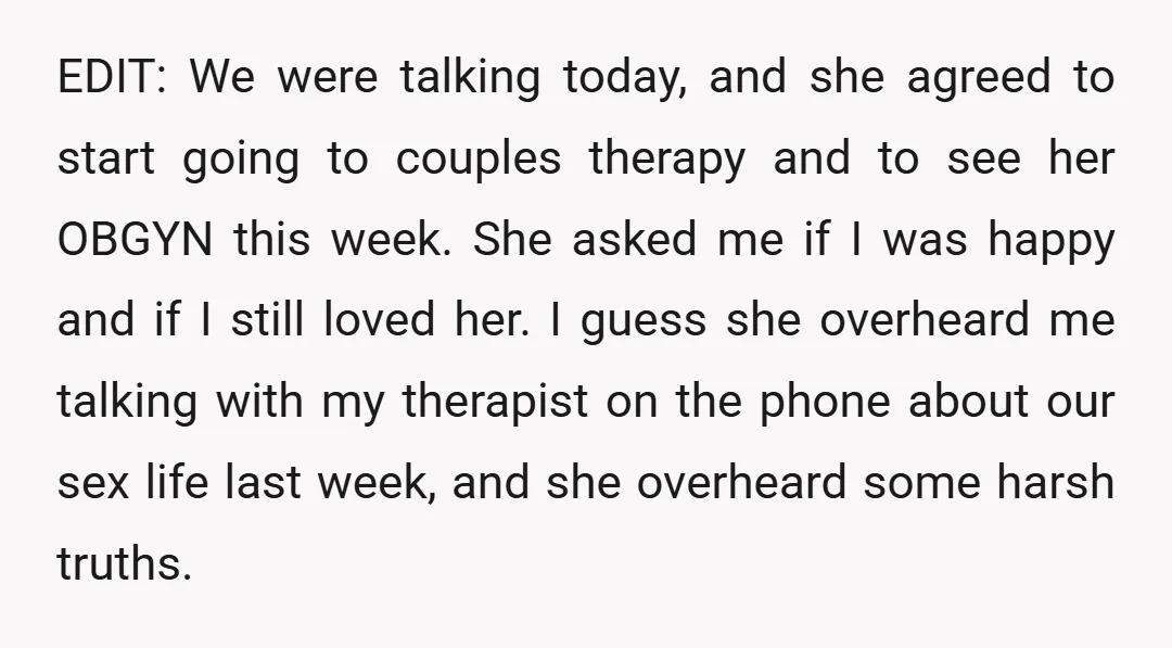 EDIT: We were talking today, and she agreed to start going to couples therapy and to see her OBGYN this week. She asked me if I was happy and if...