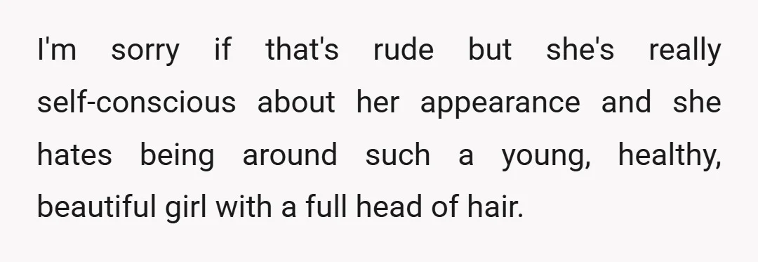 I'm sorry if that's rude but she's really self-conscious about her appearance and she hates being around such a young, healthy, beautiful girl with a full head of hair.