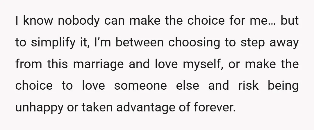 I know nobody can make the choice for me… but to simplify it, I’m between choosing to step away from this marriage and love myself, or make the choice to...