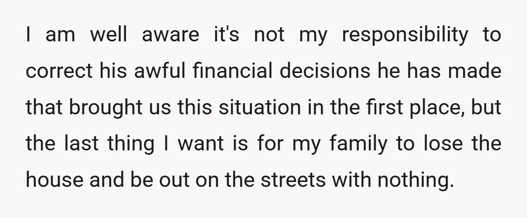 I am well aware it's not my responsibility to correct his awful financial decisions he has made that brought us this situation in the first place, but the last thing...