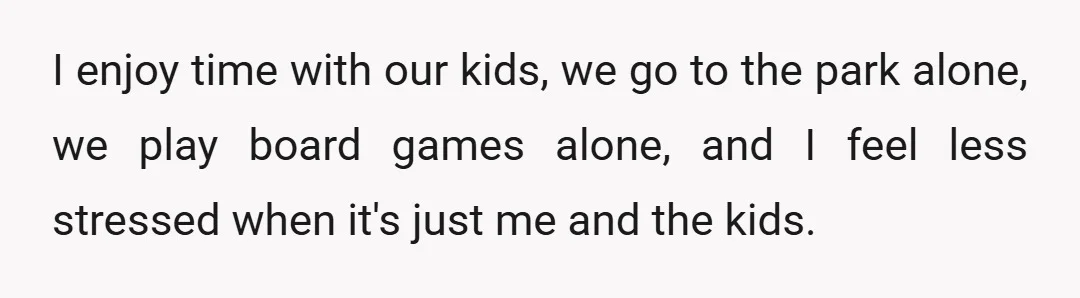 I enjoy time with our kids, we go to the park alone, we play board games alone, and I feel less stressed when it's just me and the kids.