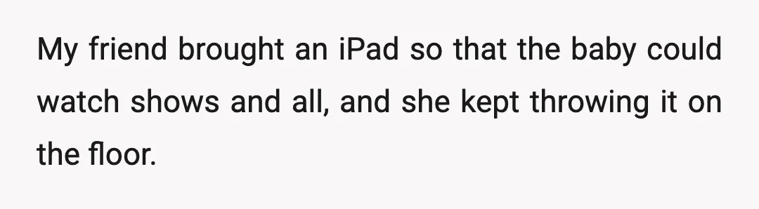 My friend brought an iPad so that the baby could watch shows and all, and she kept throwing it on the floor.