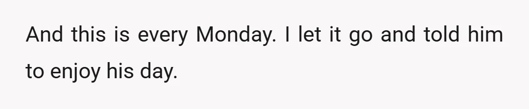 And this is every Monday. I let it go and told him to enjoy his day.
