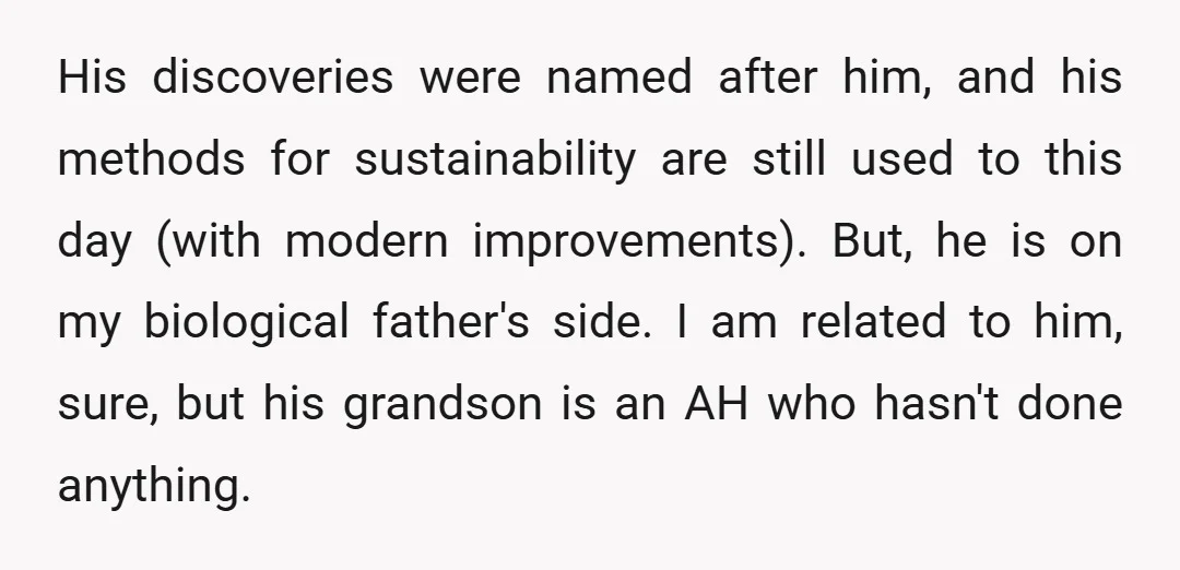 His discoveries were named after him, and his methods for sustainability are still used to this day (with modern improvements). But, he is on my biological father's side. I am...