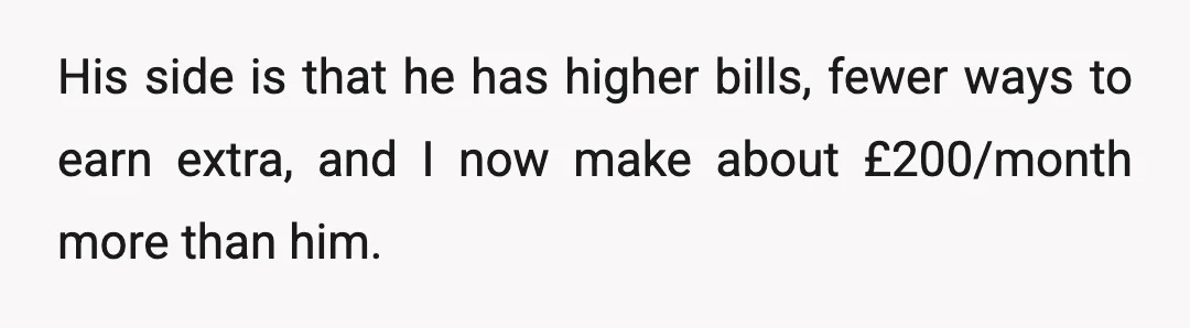 His side is that he has higher bills, fewer ways to earn extra, and I now make about £200/month more than him.