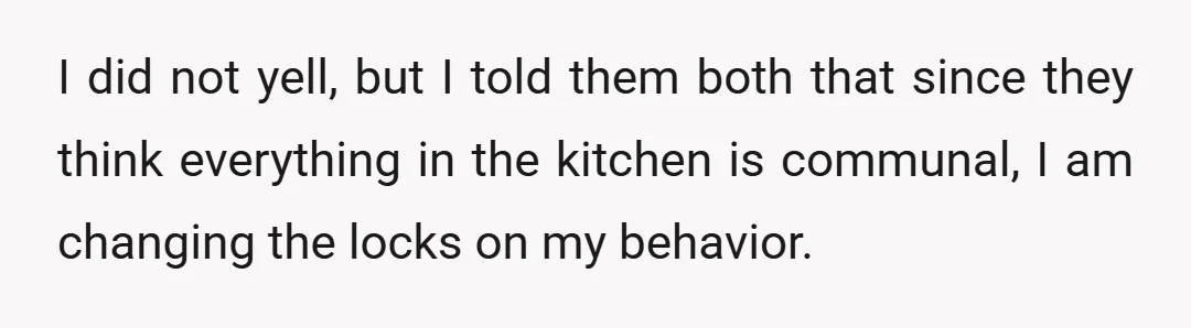 I did not yell, but I told them both that since they think everything in the kitchen is communal, I am changing the locks on my behavior.