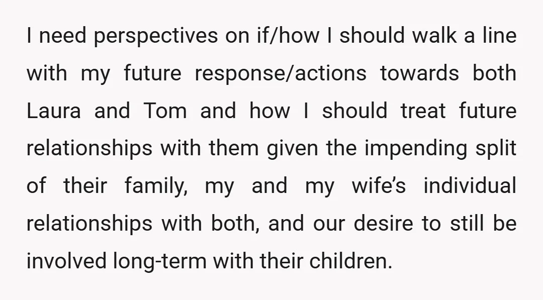 I need perspectives on if/how I should walk a line with my future response/actions towards both Laura and Tom and how I should treat future relationships with them given the...