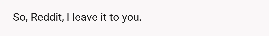 So, Reddit, I leave it to you.