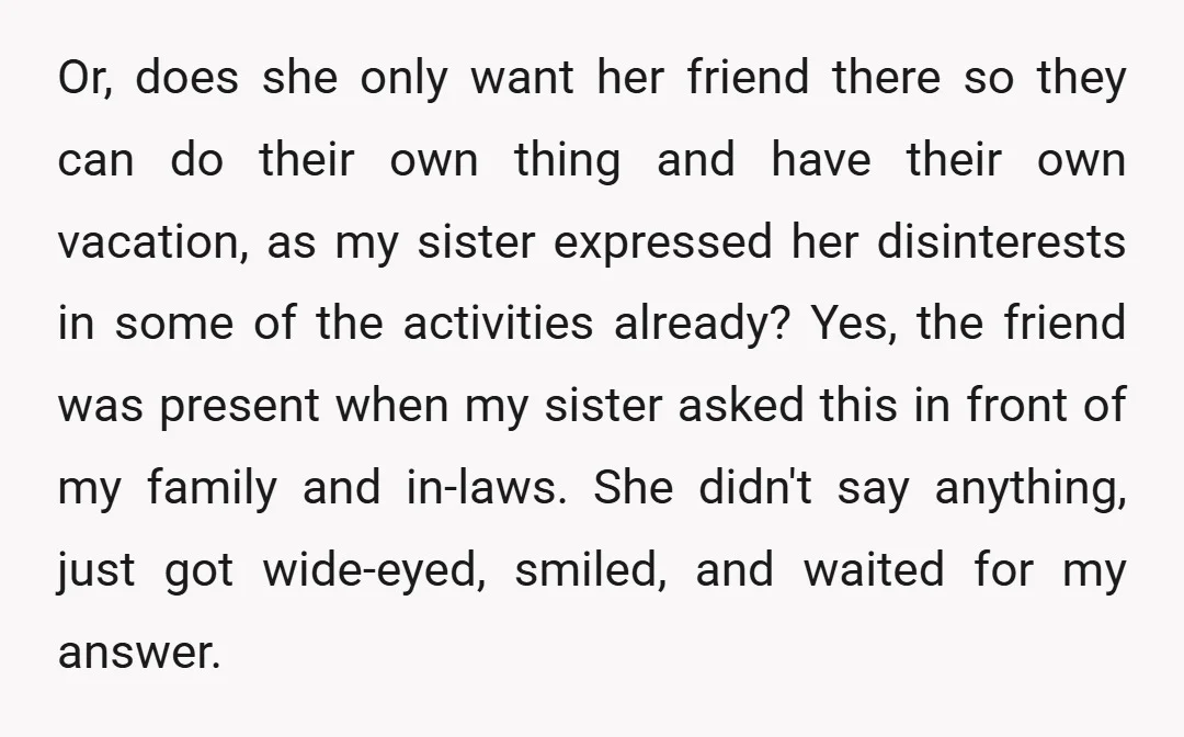 Or, does she only want her friend there so they can do their own thing and have their own vacation, as my sister expressed her disinterests in some of the...