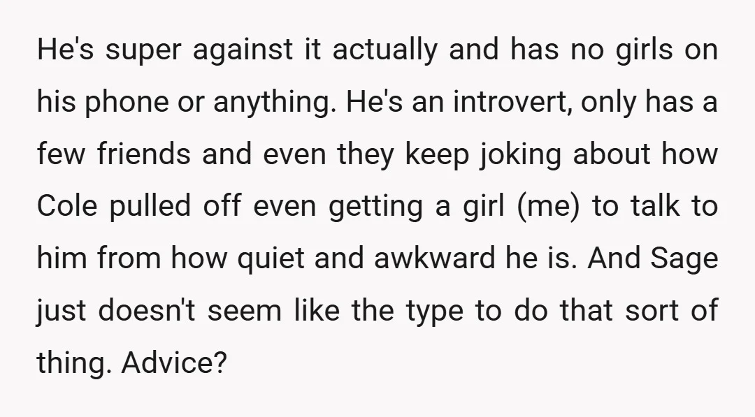 He's super against it actually and has no girls on his phone or anything. He's an introvert, only has a few friends and even they keep joking about how Cole...