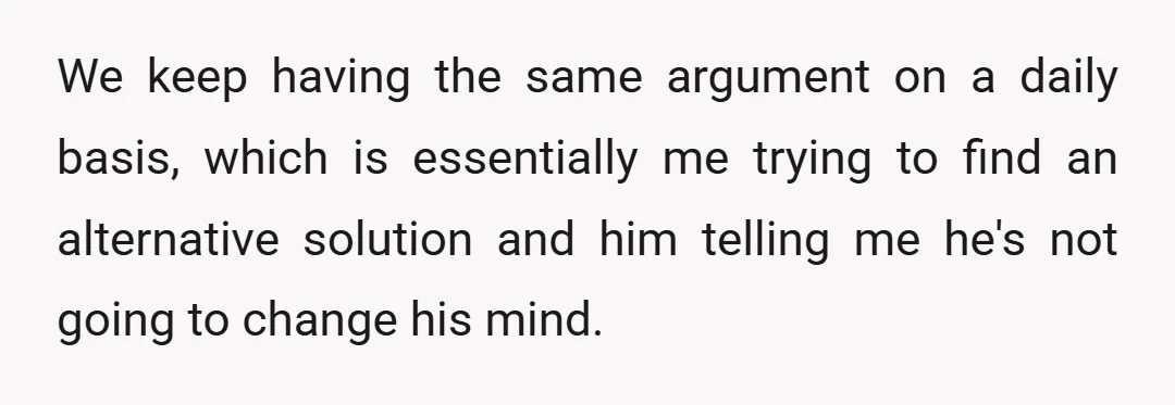 We keep having the same argument on a daily basis, which is essentially me trying to find an alternative solution and him telling me he's not going to change his...