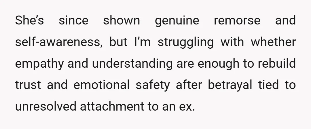 She’s since shown genuine remorse and self-awareness, but I’m struggling with whether empathy and understanding are enough to rebuild trust and emotional safety after betrayal tied to unresolved attachment to...