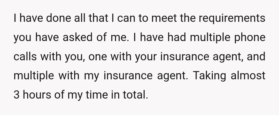 I have done all that I can to meet the requirements you have asked of me. I have had multiple phone calls with you, one with your insurance agent, and...