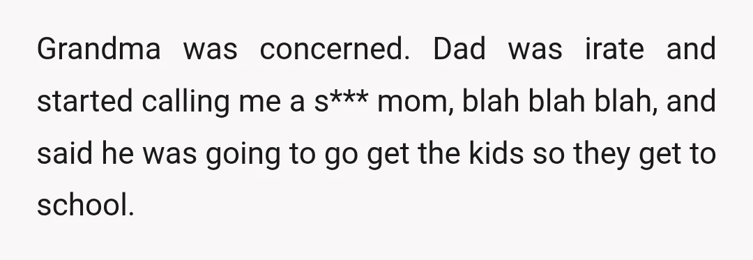 Grandma was concerned. Dad was irate and started calling me a s*** mom, blah blah blah, and said he was going to go get the kids so they get to...