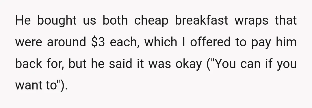 He bought us both cheap breakfast wraps that were around $3 each, which I offered to pay him back for, but he said it was okay ("You can if you...